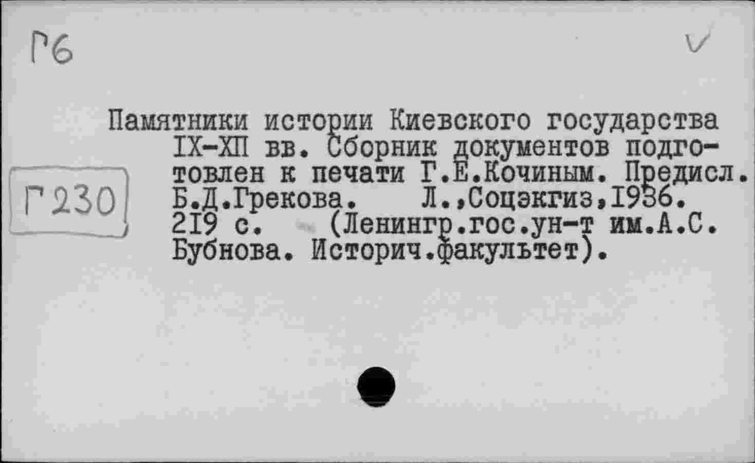 ﻿Гб
Памятники истории Киевского государства ІХ-ХП вв. Сборник документов подготовлен к печати Г.Е.Кочиным. Предисл.
Г 230	Б.Д.Грекова.	Л.,Соцэкгиз»19В6.
219 с. (Ленингр.гос.ун-т им.А.С.
Бубнова. Историч.факультет).